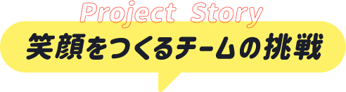 Project Story 笑顔をつくるチームの挑戦