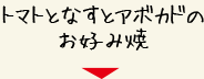 トマトとなすとアボカドのお好み焼