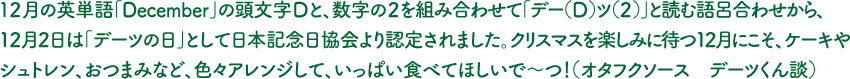 １２月の英単語「December」の頭文字Dと、数字の２を組み合わせて「デー（D）ツ（2）」と読む語呂合わせから、12月2日は「デーツの日」として日本記念日協会より認定されました。クリスマスを楽しみに待つ12月にこそ、ケーキやシュトレン、おつまみなど、色々アレンジして、いっぱい食べてほしいで～つ！（オタフクソース　デーツくん談）