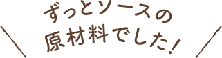 ずっとソースの原材料でした！