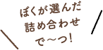 ぼくが選んだ詰め合わせで〜つ！