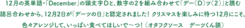 12月の英単語・「December」の頭文字Dと、数字の2を組み合わせて「デー（D）ツ（2）」と読む語呂合わせから、12月2日が「デーツの日」と認定されました！ クリスマスを楽しみに待つ12月にこそ、色々アレンジして、いっぱい食べてほしいで～つ！ （オタフクソース　デーツくん談）