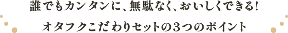 誰でもカンタンに、無駄なく、おいしくできる!
          オタフクこだわりセットの3つのポイント