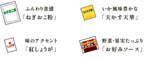 ふんわり食感
「ねぎおこ粉」 いか風味豊かな
「天かす天華」 味のアクセント
「紅しょうが」 野菜・果実たっぷり
「お好みソース」