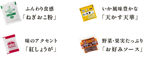 ふんわり食感
          「ねぎおこ粉」 いか風味豊かな
          「天かす天華」 味のアクセント
          「紅しょうが」 野菜・果実たっぷり
          「お好みソース」