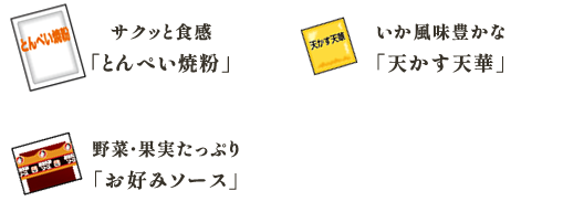 サクッと食感
「とんぺい焼粉」 いか風味豊かな
「天かす天華」 野菜・果実たっぷり
「お好みソース」