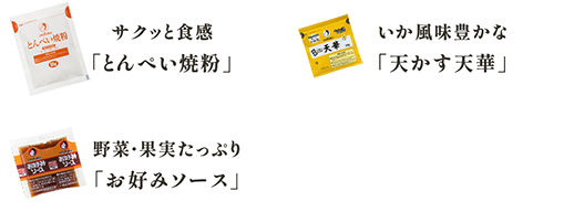 サクッと食感
              「とんぺい焼粉」 いか風味豊かな
          「天かす天華」 野菜・果実たっぷり
          「お好みソース」