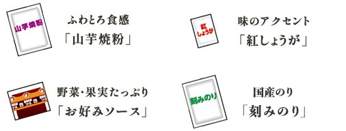 ふわとろ食感「山芋焼粉」 味のアクセント
「紅しょうが」 野菜・果実たっぷり
「お好みソース」