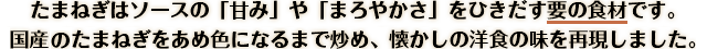 たまねぎはソースの「甘み」や「まろやかさ」をひきだす要の食材です。国産のたまねぎをあめ色になるまで炒め、懐かしの洋食の味を再現しました。