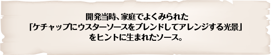 開発当時、家庭でよくみられた「ケチャップにウスターソースをブレンドしてアレンジする光景」をヒントに生まれたソース。