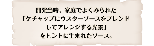 開発当時、家庭でよくみられた「ケチャップにウスターソースをブレンドしてアレンジする光景」をヒントに生まれたソース。