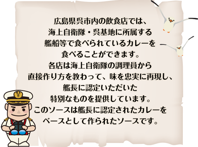 広島県呉市内の飲食店では、海上自衛隊・呉基地に所属する艦船等で食べられているカレーを食べることができます。各店は海上自衛隊の調理員から直接作り方を教わって、味を忠実に再現し、艦長に認定いただいた特別なものを提供しています。このソースは艦長に認定されたカレーをベースとして作られたソースです。