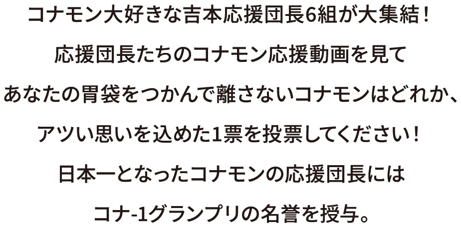 コナモン大好きな吉本応援団長6組が大集結！応援団長たちのコナモン応援動画を見てあなたの胃袋をつかんで離さないコナモンはどれか、アツい思いを込めた1票を投票してください！日本一となったコナモンの応援団長にはコナ-1グランプリの名誉を授与。