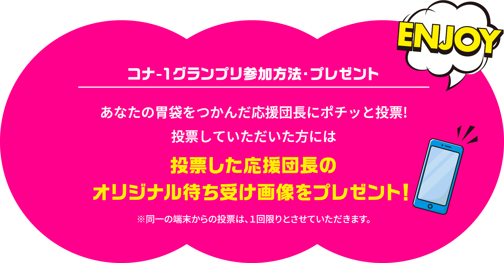 コナ-１グランプリ参加方法・プレゼント あなたの胃袋をつかんだ応援団長にポチッと投票!投票していただいた方には投票した応援団長のオリジナル待ち受け画像をプレゼント！ ※同一の端末からの投票は、１回限りとさせていただきます。